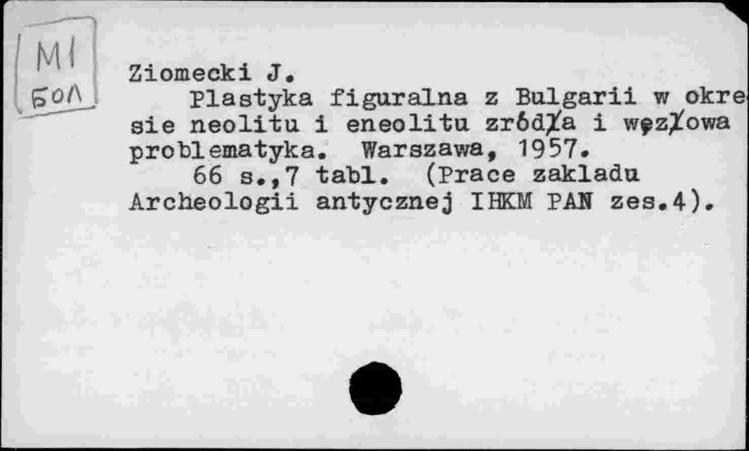 ﻿Ziomecki J.
Plastyka figuralna z Bulgarii w okre aie neolitu і eneolitu zröd^a і w^zXowa problematyka. Warszawa, 1957.
66 s.,7 tabl. (Prace zakladu Archeologii antycznej IHKM PAN zes.4).